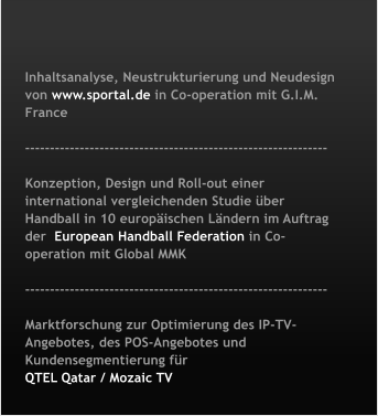 Inhaltsanalyse, Neustrukturierung und Neudesign von www.sportal.de in Co-operation mit G.I.M. France   -------------------------------------------------------------  Konzeption, Design und Roll-out einer international vergleichenden Studie �ber Handball in 10 europ�ischen L�ndern im Auftrag der  European Handball Federation in Co-operation mit Global MMK   -------------------------------------------------------------  Marktforschung zur Optimierung des IP-TV-Angebotes, des POS-Angebotes und Kundensegmentierung f�r  QTEL Qatar / Mozaic TV