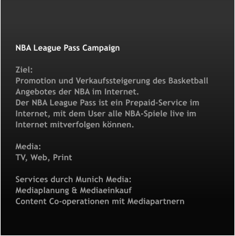 NBA League Pass Campaign   Ziel:Promotion und Verkaufssteigerung des Basketball Angebotes der NBA im Internet.Der NBA League Pass ist ein Prepaid-Service im Internet, mit dem User alle NBA-Spiele live im Internet mitverfolgen k�nnen.  Media:TV, Web, Print  Services durch Munich Media:Mediaplanung & MediaeinkaufContent Co-operationen mit Mediapartnern